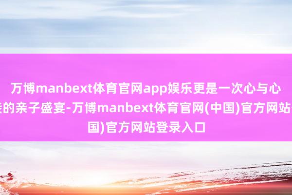 万博manbext体育官网app娱乐更是一次心与心细密相接的亲子盛宴-万博manbext体育官网(中国)官方网站登录入口