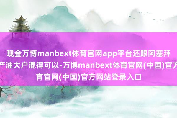 现金万博manbext体育官网app平台还跟阿塞拜疆、伊朗这些产油大户混得可以-万博manbext体育官网(中国)官方网站登录入口