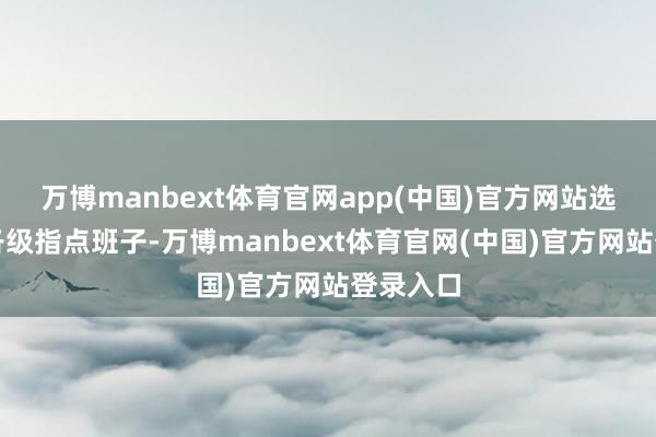 万博manbext体育官网app(中国)官方网站选优配强各级指点班子-万博manbext体育官网(中国)官方网站登录入口