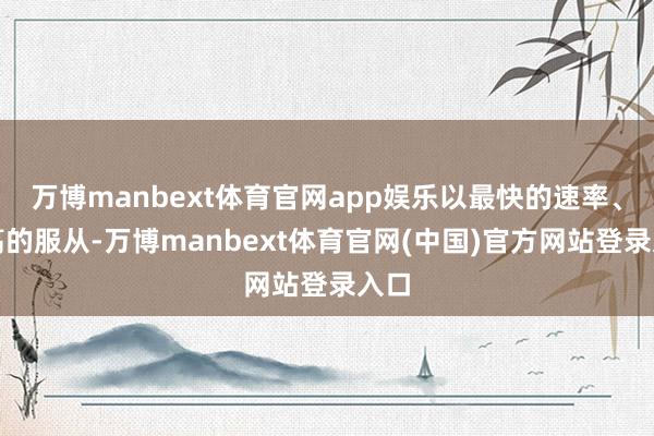 万博manbext体育官网app娱乐以最快的速率、最高的服从-万博manbext体育官网(中国)官方网站登录入口