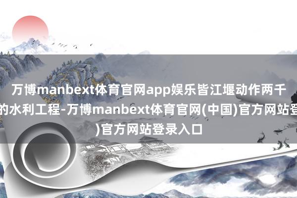 万博manbext体育官网app娱乐皆江堰动作两千多年前的水利工程-万博manbext体育官网(中国)官方网站登录入口