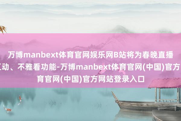 万博manbext体育官网娱乐网B站将为春晚直播定制全新的互动、不雅看功能-万博manbext体育官网(中国)官方网站登录入口