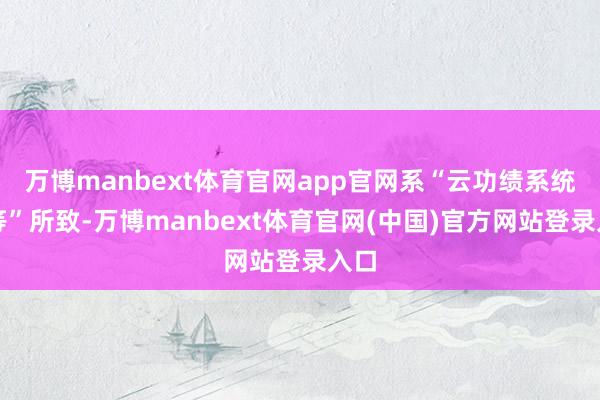 万博manbext体育官网app官网系“云功绩系统相等”所致-万博manbext体育官网(中国)官方网站登录入口