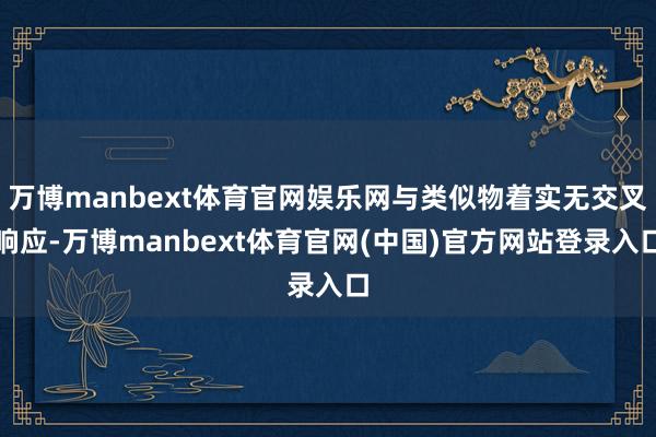 万博manbext体育官网娱乐网与类似物着实无交叉响应-万博manbext体育官网(中国)官方网站登录入口