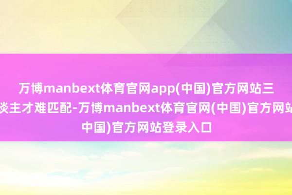 万博manbext体育官网app(中国)官方网站三是专科东谈主才难匹配-万博manbext体育官网(中国)官方网站登录入口