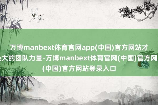 万博manbext体育官网app(中国)官方网站才调发达出最大的团队力量-万博manbext体育官网(中国)官方网站登录入口