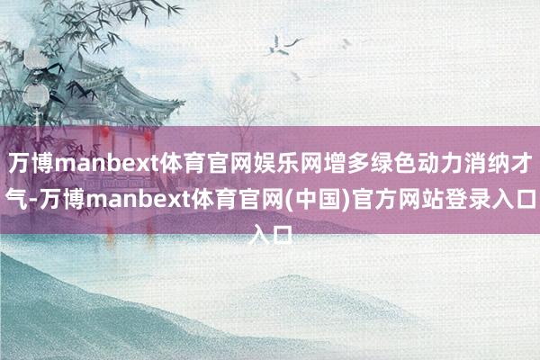 万博manbext体育官网娱乐网增多绿色动力消纳才气-万博manbext体育官网(中国)官方网站登录入口