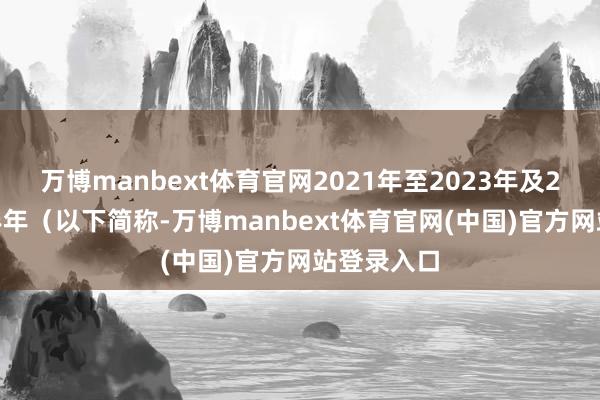 万博manbext体育官网2021年至2023年及2024年上半年(以下简称-万博manbext体育官网(中国)官方网站登录入口
