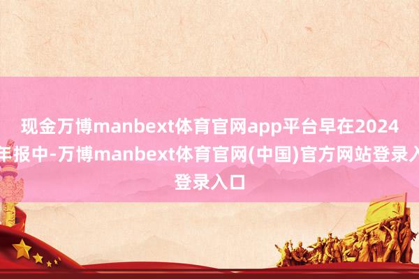 现金万博manbext体育官网app平台早在2024半年报中-万博manbext体育官网(中国)官方网站登录入口
