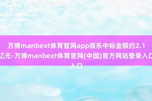 万博manbext体育官网app娱乐中标金额约2.1亿元-万博manbext体育官网(中国)官方网站登录入口