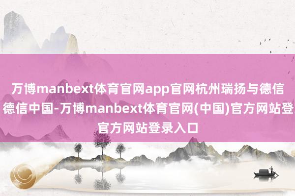 万博manbext体育官网app官网杭州瑞扬与德信工作、德信中国-万博manbext体育官网(中国)官方网站登录入口
