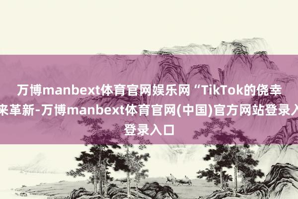 万博manbext体育官网娱乐网“TikTok的侥幸迎来革新-万博manbext体育官网(中国)官方网站登录入口