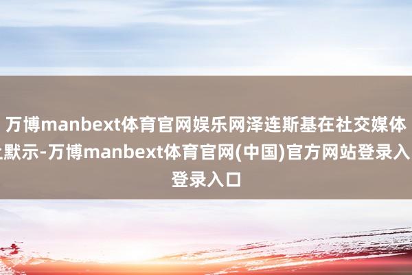万博manbext体育官网娱乐网泽连斯基在社交媒体上默示-万博manbext体育官网(中国)官方网站登录入口