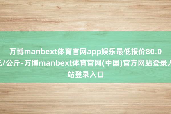 万博manbext体育官网app娱乐最低报价80.00元/公斤-万博manbext体育官网(中国)官方网站登录入口