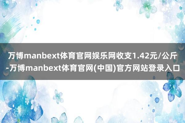 万博manbext体育官网娱乐网收支1.42元/公斤-万博manbext体育官网(中国)官方网站登录入口