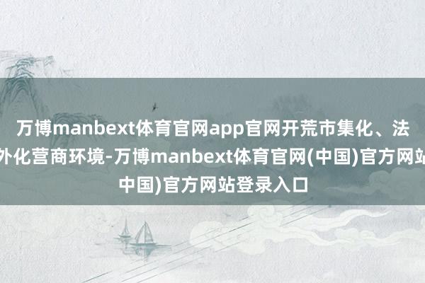 万博manbext体育官网app官网开荒市集化、法治化、国外化营商环境-万博manbext体育官网(中国)官方网站登录入口