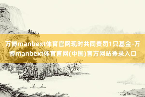 万博manbext体育官网现时共同责罚1只基金-万博manbext体育官网(中国)官方网站登录入口