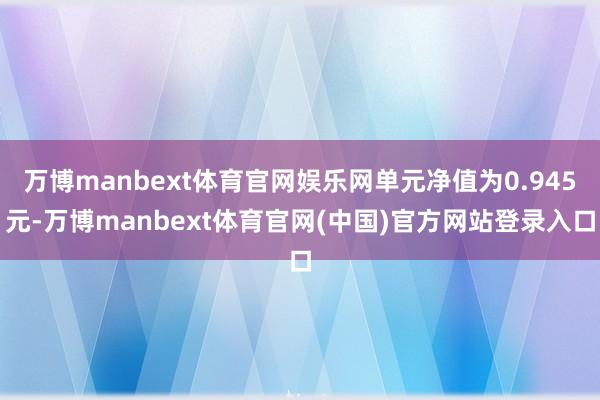 万博manbext体育官网娱乐网单元净值为0.945元-万博manbext体育官网(中国)官方网站登录入口
