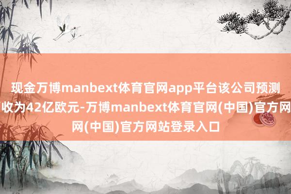 现金万博manbext体育官网app平台该公司预测第一季度营收为42亿欧元-万博manbext体育官网(中国)官方网站登录入口