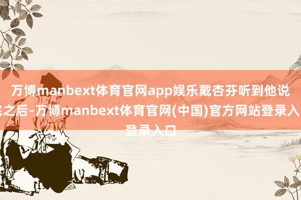 万博manbext体育官网app娱乐戴杏芬听到他说完之后-万博manbext体育官网(中国)官方网站登录入口