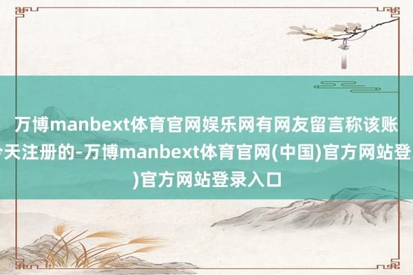 万博manbext体育官网娱乐网有网友留言称该账号为今天注册的-万博manbext体育官网(中国)官方网站登录入口