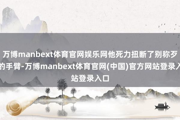 万博manbext体育官网娱乐网他死力扭断了别称歹徒的手臂-万博manbext体育官网(中国)官方网站登录入口