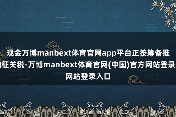 现金万博manbext体育官网app平台正按筹备推动加征关税-万博manbext体育官网(中国)官方网站登录入口