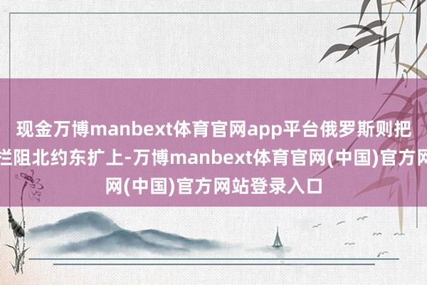 现金万博manbext体育官网app平台俄罗斯则把重心放在了拦阻北约东扩上-万博manbext体育官网(中国)官方网站登录入口