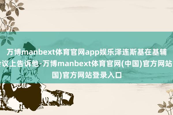 万博manbext体育官网app娱乐泽连斯基在基辅的一次会议上告诉他-万博manbext体育官网(中国)官方网站登录入口