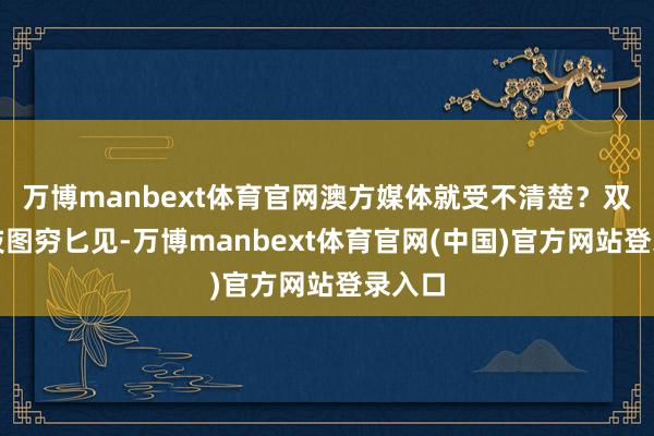万博manbext体育官网澳方媒体就受不清楚？双标四肢图穷匕见-万博manbext体育官网(中国)官方网站登录入口