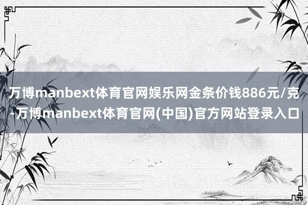 万博manbext体育官网娱乐网金条价钱886元/克-万博manbext体育官网(中国)官方网站登录入口
