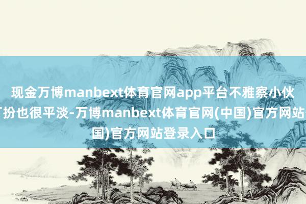 现金万博manbext体育官网app平台不雅察小伙的衣着打扮也很平淡-万博manbext体育官网(中国)官方网站登录入口