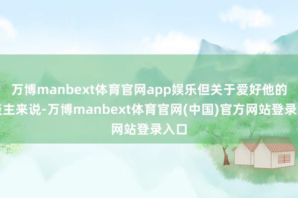万博manbext体育官网app娱乐但关于爱好他的东谈主来说-万博manbext体育官网(中国)官方网站登录入口
