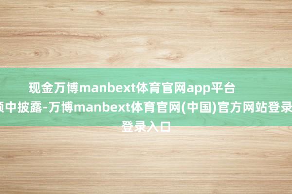 现金万博manbext体育官网app平台         视频中披露-万博manbext体育官网(中国)官方网站登录入口