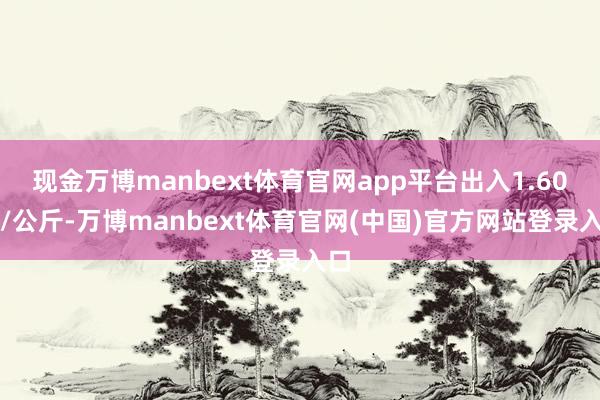 现金万博manbext体育官网app平台出入1.60元/公斤-万博manbext体育官网(中国)官方网站登录入口