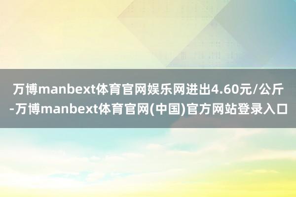万博manbext体育官网娱乐网进出4.60元/公斤-万博manbext体育官网(中国)官方网站登录入口