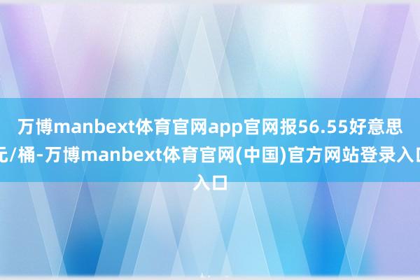 万博manbext体育官网app官网报56.55好意思元/桶-万博manbext体育官网(中国)官方网站登录入口