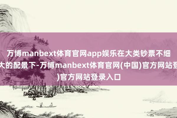 万博manbext体育官网app娱乐在大类钞票不细目性加大的配景下-万博manbext体育官网(中国)官方网站登录入口