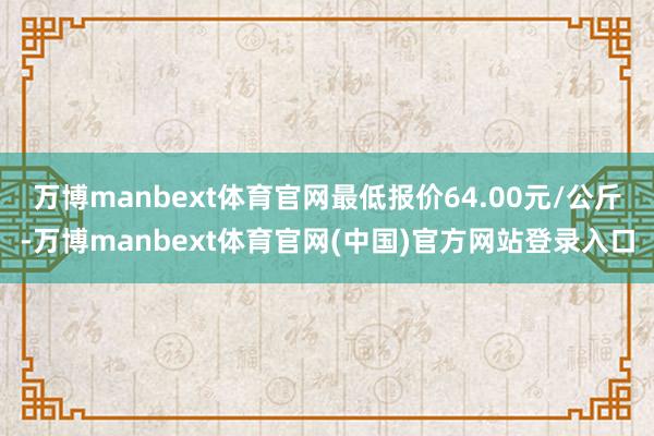 万博manbext体育官网最低报价64.00元/公斤-万博manbext体育官网(中国)官方网站登录入口