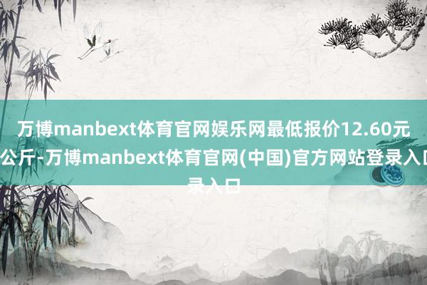 万博manbext体育官网娱乐网最低报价12.60元/公斤-万博manbext体育官网(中国)官方网站登录入口