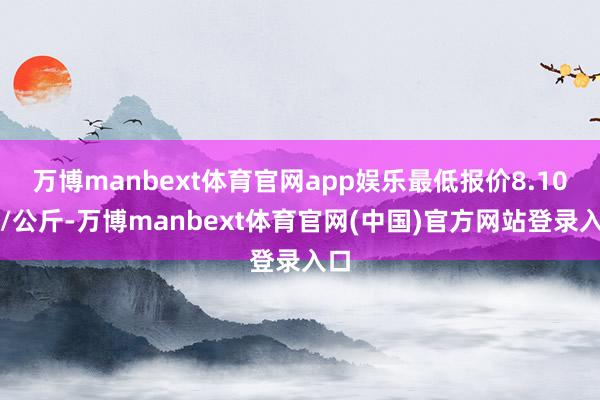 万博manbext体育官网app娱乐最低报价8.10元/公斤-万博manbext体育官网(中国)官方网站登录入口