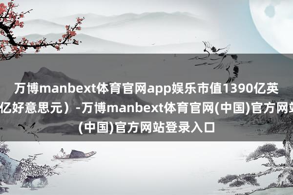 万博manbext体育官网app娱乐市值1390亿英镑（1840亿好意思元）-万博manbext体育官网(中国)官方网站登录入口