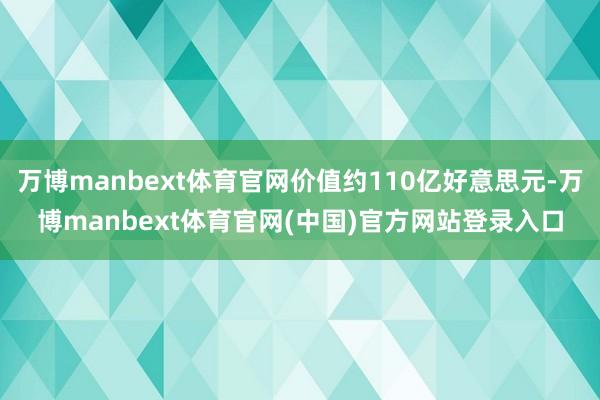 万博manbext体育官网价值约110亿好意思元-万博manbext体育官网(中国)官方网站登录入口