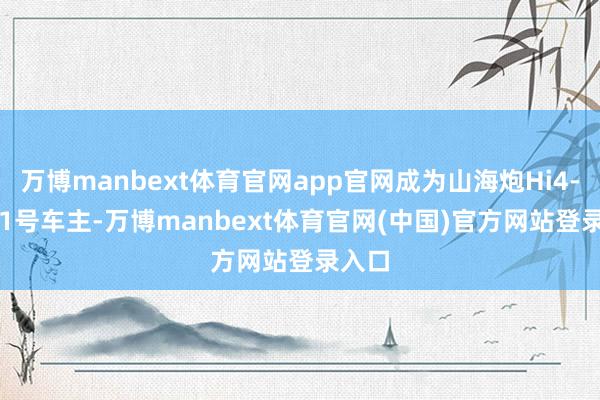 万博manbext体育官网app官网成为山海炮Hi4-T 001号车主-万博manbext体育官网(中国)官方网站登录入口