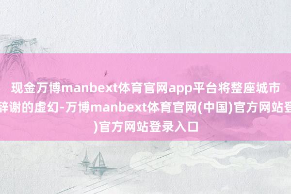 现金万博manbext体育官网app平台将整座城市编织成辞谢的虚幻-万博manbext体育官网(中国)官方网站登录入口
