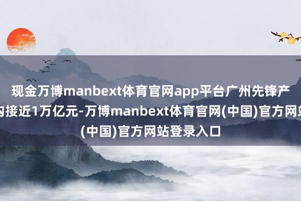 现金万博manbext体育官网app平台广州先锋产业集群鸿沟接近1万亿元-万博manbext体育官网(中国)官方网站登录入口