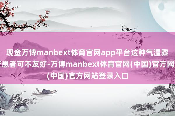 现金万博manbext体育官网app平台这种气温骤降对心血管患者可不友好-万博manbext体育官网(中国)官方网站登录入口
