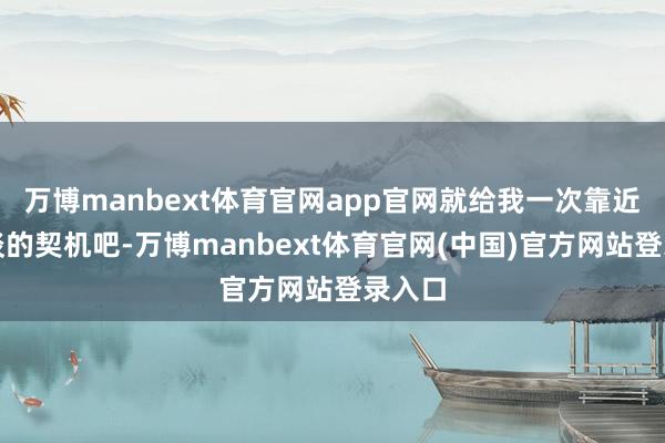万博manbext体育官网app官网就给我一次靠近面详谈的契机吧-万博manbext体育官网(中国)官方网站登录入口