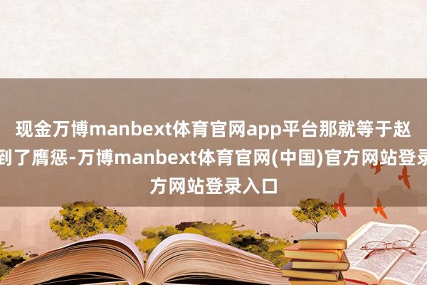 现金万博manbext体育官网app平台那就等于赵国受到了膺惩-万博manbext体育官网(中国)官方网站登录入口