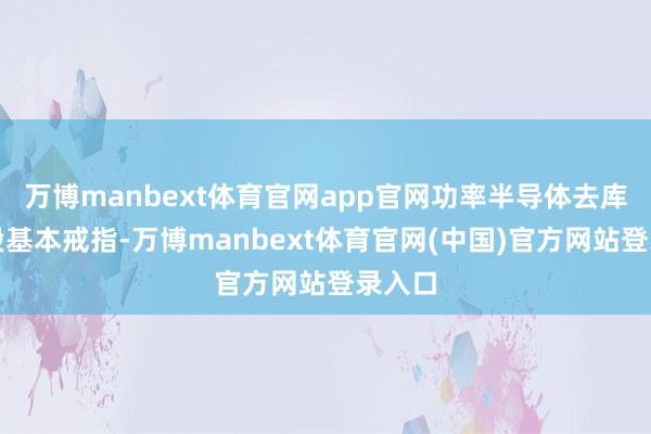 万博manbext体育官网app官网功率半导体去库存阶段基本戒指-万博manbext体育官网(中国)官方网站登录入口